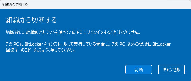 組織から切断する 切断後は、組織のアカウントを使ってこの PC にサインインすることはできません。 この PCに BitLocker をインストールして実行している場合は、この PC 以外の場所にBitLocker回復キーのコピーを必ず保存してください。